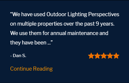 Five star review "We have used Outdoor Lighting Perspectives on multiple properties over the past 9 years. We use them for annual maintenance and they have been fantastic. Their design concepts are remarkable. Pricing is fair and competitive. You get what you pay for. And with them, you will get a beautiful yard and a quality product."